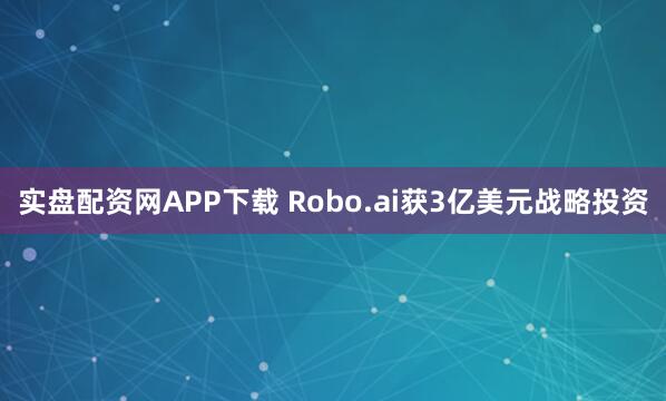 实盘配资网APP下载 Robo.ai获3亿美元战略投资