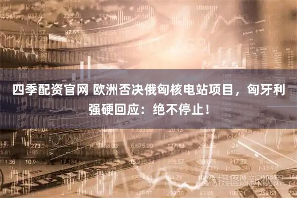 四季配资官网 欧洲否决俄匈核电站项目,匈牙利强硬回应:绝不停止!