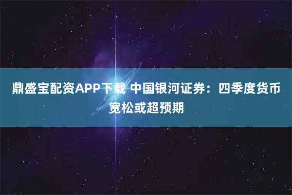 鼎盛宝配资APP下载 中国银河证券：四季度货币宽松或超预期