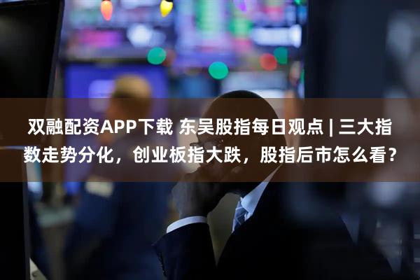 双融配资APP下载 东吴股指每日观点 | 三大指数走势分化，创业板指大跌，股指后市怎么看？