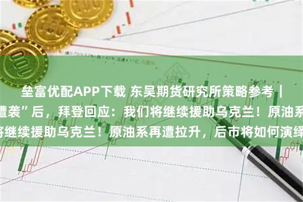垒富优配APP下载 东吴期货研究所策略参考｜“卡霍夫卡水电站大坝遭袭”后，拜登回应：我们将继续援助乌克兰！原油系再遭拉升，后市将如何演绎？