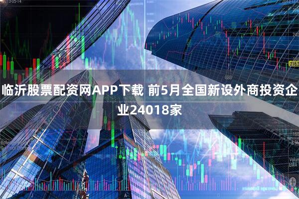 临沂股票配资网APP下载 前5月全国新设外商投资企业24018家