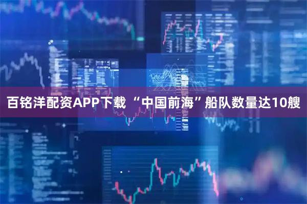 百铭洋配资APP下载 “中国前海”船队数量达10艘