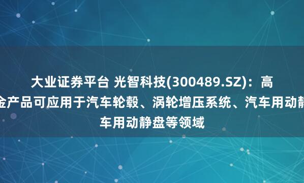 大业证券平台 光智科技(300489.SZ)：高性能铝合金产品可应用于汽车轮毂、涡轮增压系统、汽车用动静盘等领域