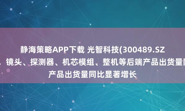 静海策略APP下载 光智科技(300489.SZ)：截至目前，镜头、探测器、机芯模组、整机等后端产品出货量同比显著增长