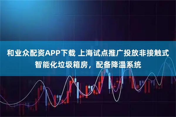 和业众配资APP下载 上海试点推广投放非接触式智能化垃圾箱房，配备降温系统