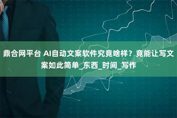 鼎合网平台 AI自动文案软件究竟啥样？竟能让写文案如此简单_东西_时间_写作
