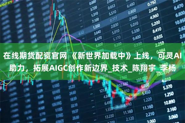 在线期货配资官网 《新世界加载中》上线，可灵AI助力，拓展AIGC创作新边界_技术_陈翔宇_李杨