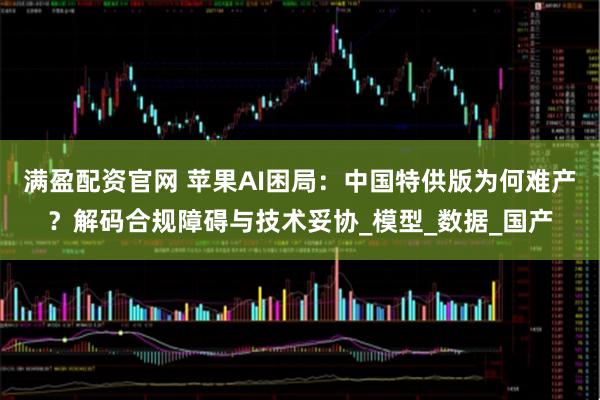 满盈配资官网 苹果AI困局：中国特供版为何难产？解码合规障碍与技术妥协_模型_数据_国产