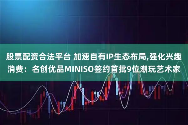 股票配资合法平台 加速自有IP生态布局,强化兴趣消费：名创优品MINISO签约首批9位潮玩艺术家