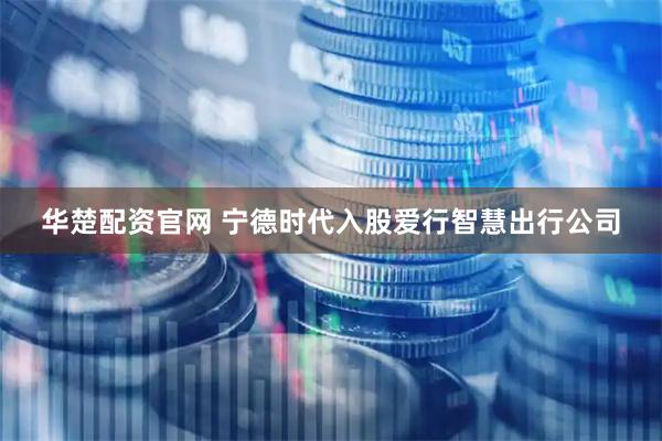 华楚配资官网 宁德时代入股爱行智慧出行公司