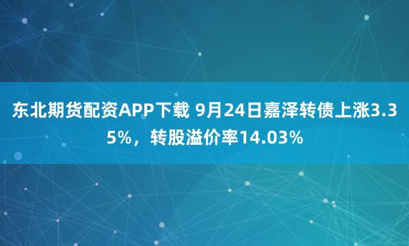 东北期货配资APP下载 9月24日嘉泽转债上涨3.35%，转股溢价率14.03%