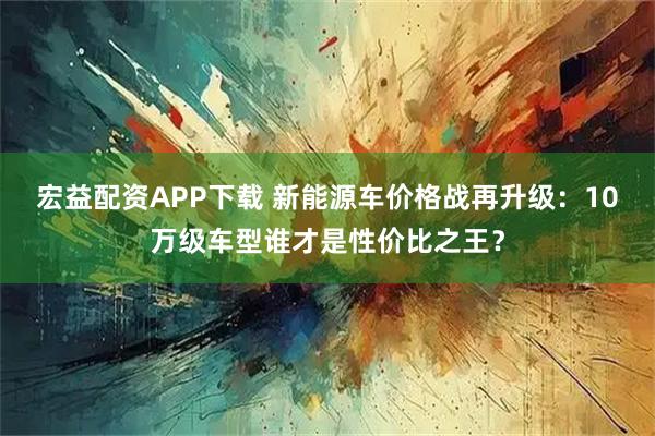 宏益配资APP下载 新能源车价格战再升级:10万级车型谁才是性价比之王?