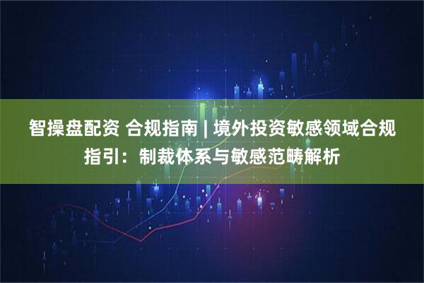 智操盘配资 合规指南 | 境外投资敏感领域合规指引：制裁体系与敏感范畴解析