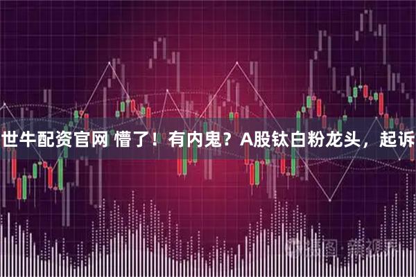 世牛配资官网 懵了！有内鬼？A股钛白粉龙头，起诉