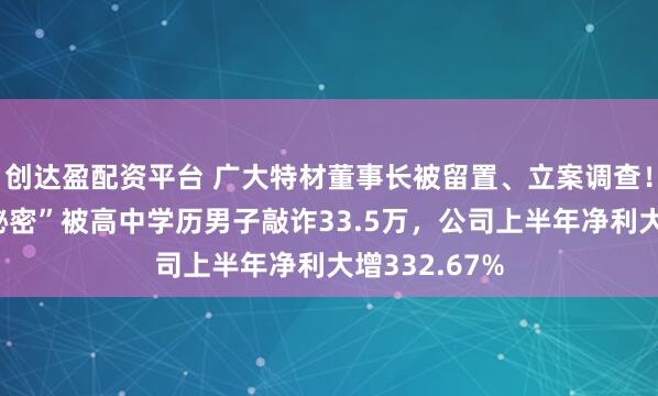 创达盈配资平台 广大特材董事长被留置、立案调查！曾因“私人秘密”被高中学历男子敲诈33.5万，公司上半年净利大增332.67%