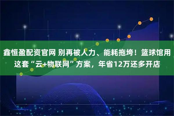 鑫恒盈配资官网 别再被人力、能耗拖垮！篮球馆用这套“云+物联网”方案，年省12万还多开店