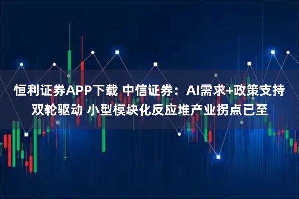 恒利证券APP下载 中信证券：AI需求+政策支持双轮驱动 小型模块化反应堆产业拐点已至