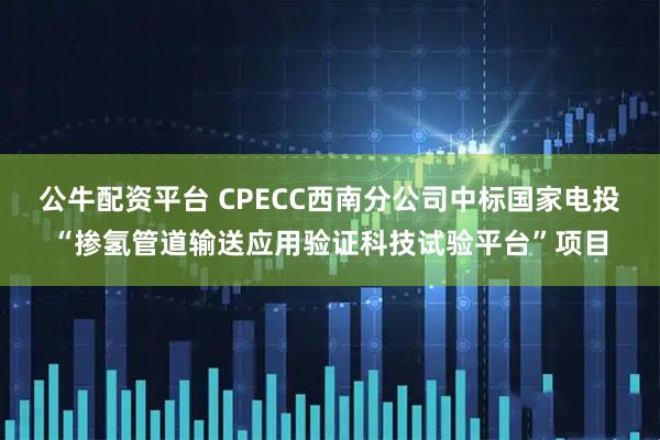 公牛配资平台 CPECC西南分公司中标国家电投“掺氢管道输送应用验证科技试验平台”项目