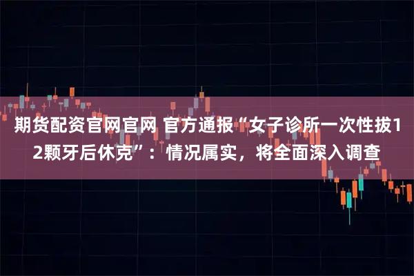 期货配资官网官网 官方通报“女子诊所一次性拔12颗牙后休克”：情况属实，将全面深入调查