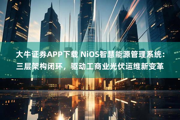 大牛证券APP下载 NiOS智慧能源管理系统：三层架构闭环，驱动工商业光伏运维新变革