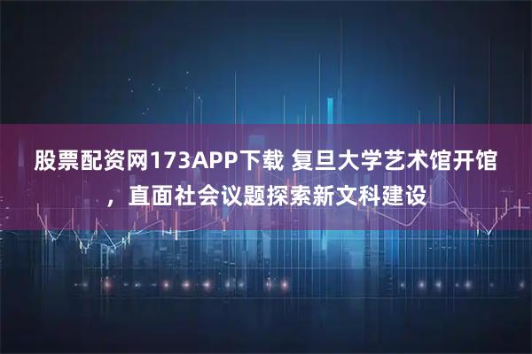 股票配资网173APP下载 复旦大学艺术馆开馆，直面社会议题探索新文科建设