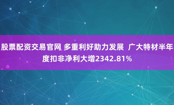 股票配资交易官网 多重利好助力发展  广大特材半年度扣非净利大增2342.81%