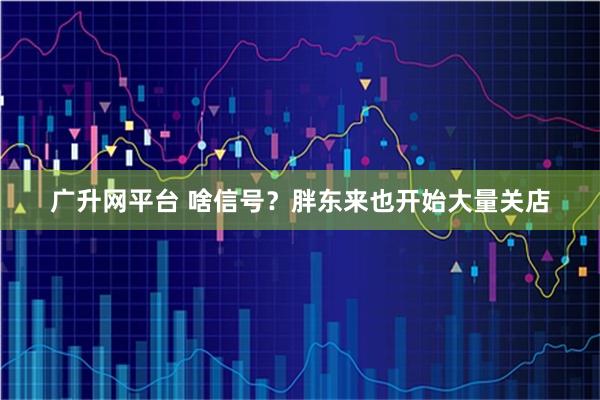 广升网平台 啥信号？胖东来也开始大量关店
