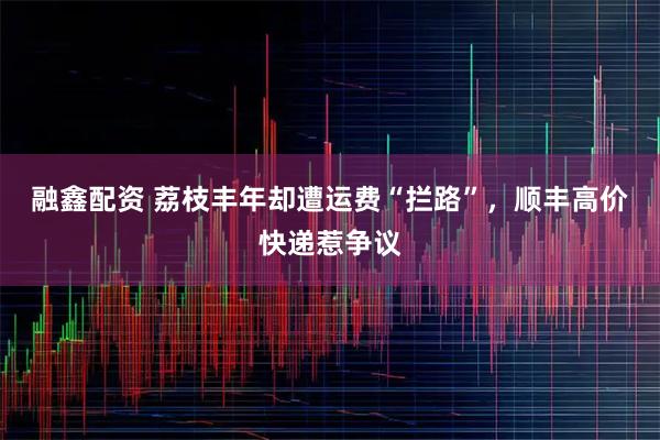 融鑫配资 荔枝丰年却遭运费“拦路”，顺丰高价快递惹争议