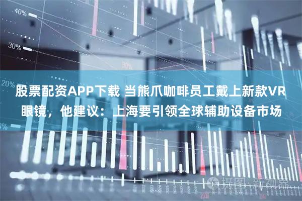 股票配资APP下载 当熊爪咖啡员工戴上新款VR眼镜，他建议：上海要引领全球辅助设备市场
