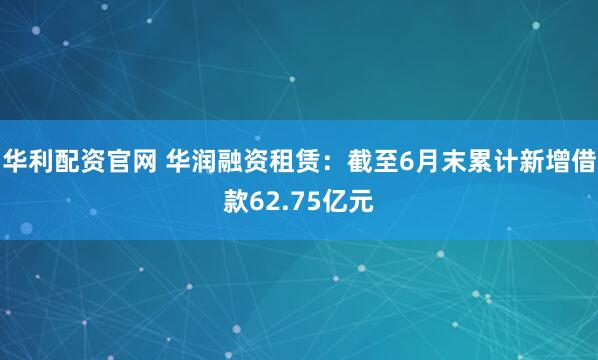 华利配资官网 华润融资租赁：截至6月末累计新增借款62.75亿元