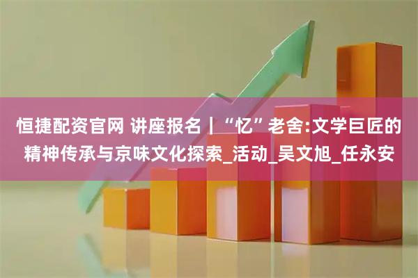 恒捷配资官网 讲座报名｜“忆”老舍:文学巨匠的精神传承与京味文化探索_活动_吴文旭_任永安