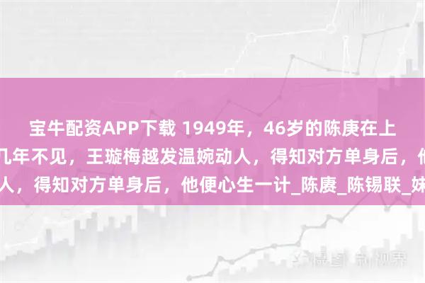 宝牛配资APP下载 1949年，46岁的陈庚在上海遇到27岁的前小姨子，几年不见，王璇梅越发温婉动人，得知对方单身后，他便心生一计_陈赓_陈锡联_妹妹