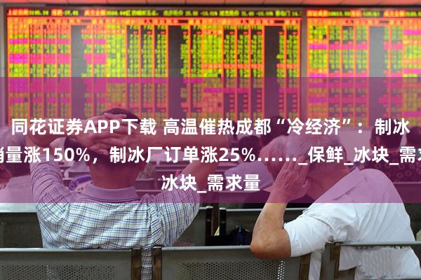 同花证券APP下载 高温催热成都“冷经济”：制冰机销量涨150%，制冰厂订单涨25%……_保鲜_冰块_需求量
