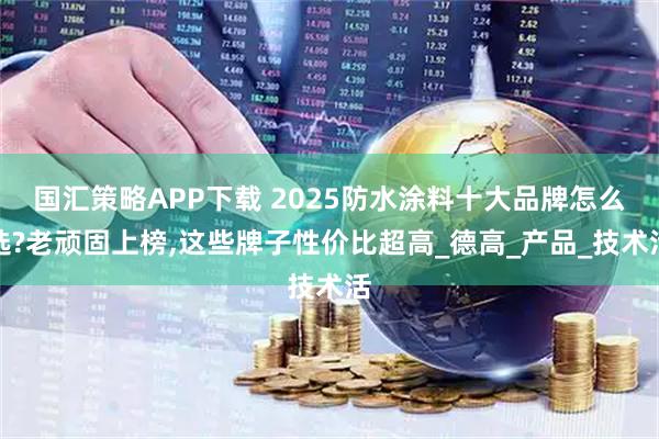国汇策略APP下载 2025防水涂料十大品牌怎么选?老顽固上榜,这些牌子性价比超高_德高_产品_技术活