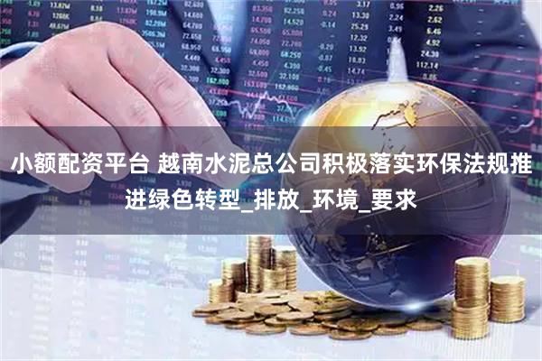 小额配资平台 越南水泥总公司积极落实环保法规推进绿色转型_排放_环境_要求