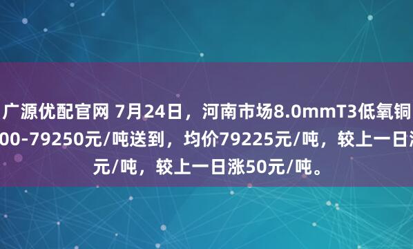 广源优配官网 7月24日，河南市场8.0mmT3低氧铜杆报价79200-79250元/吨送到，均价79225元/吨，较上一日涨50元/吨。