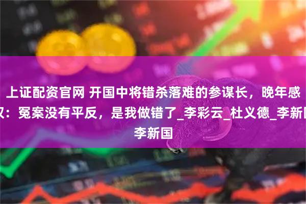 上证配资官网 开国中将错杀落难的参谋长，晚年感叹：冤案没有平反，是我做错了_李彩云_杜义德_李新国