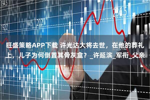 旺盛策略APP下载 许光达大将去世，在他的葬礼上，儿子为何倒置其骨灰盒？_许延滨_军衔_父亲