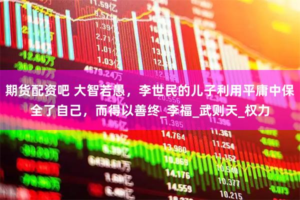 期货配资吧 大智若愚，李世民的儿子利用平庸中保全了自己，而得以善终_李福_武则天_权力