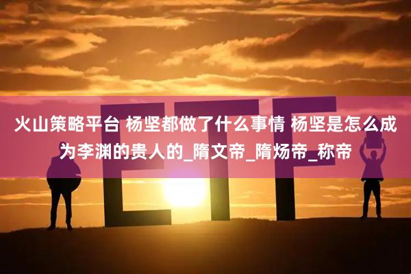 火山策略平台 杨坚都做了什么事情 杨坚是怎么成为李渊的贵人的_隋文帝_隋炀帝_称帝