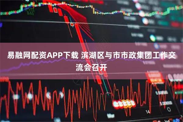 易融网配资APP下载 滨湖区与市市政集团工作交流会召开