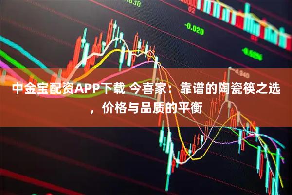 中金宝配资APP下载 今喜家:靠谱的陶瓷筷之选,价格与品质的平衡