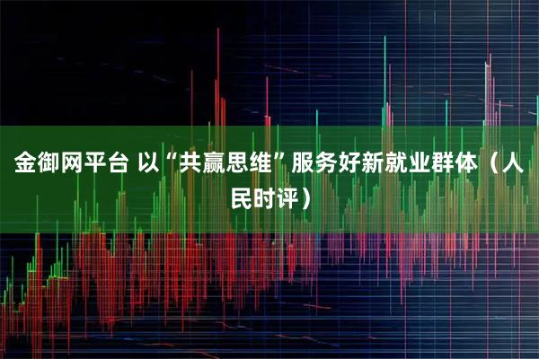 金御网平台 以“共赢思维”服务好新就业群体（人民时评）